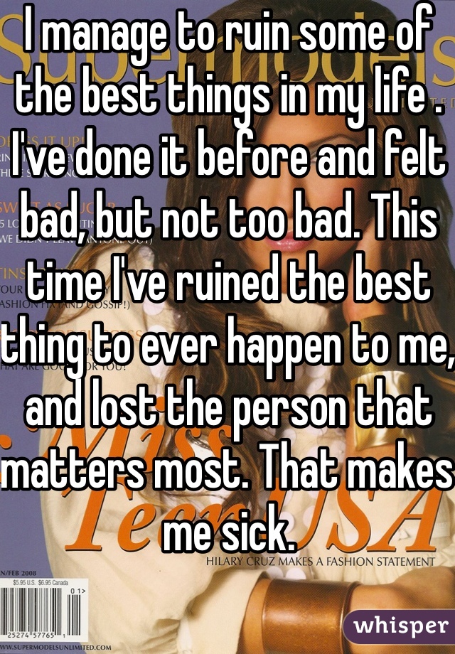 I manage to ruin some of the best things in my life . I've done it before and felt bad, but not too bad. This time I've ruined the best thing to ever happen to me, and lost the person that matters most. That makes me sick.