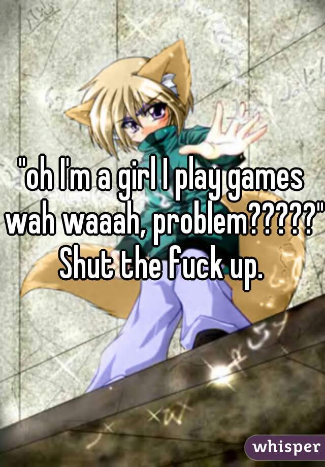 "oh I'm a girl I play games wah waaah, problem?????"


 Shut the fuck up. 
