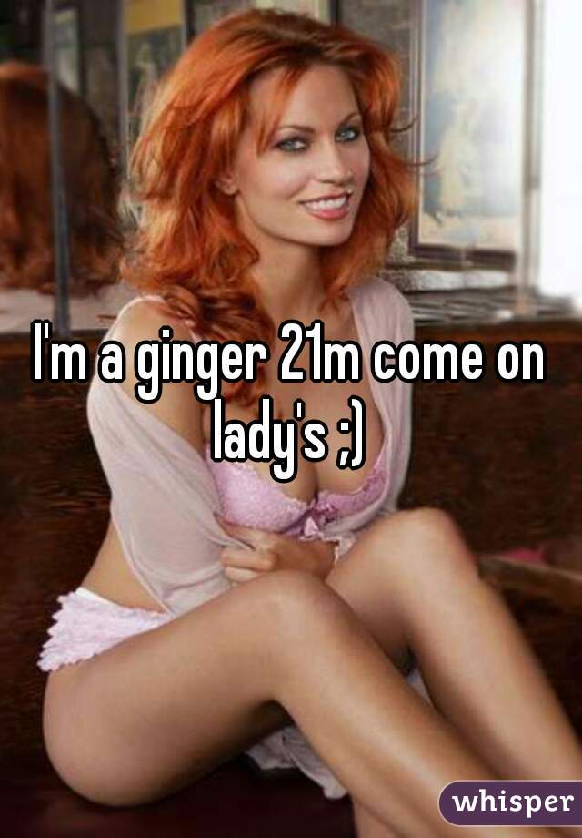 I'm a ginger 21m come on lady's ;) 