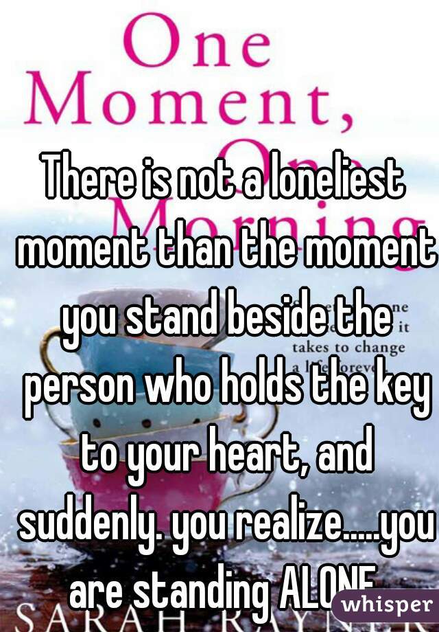 There is not a loneliest moment than the moment you stand beside the person who holds the key to your heart, and suddenly. you realize.....you are standing ALONE 