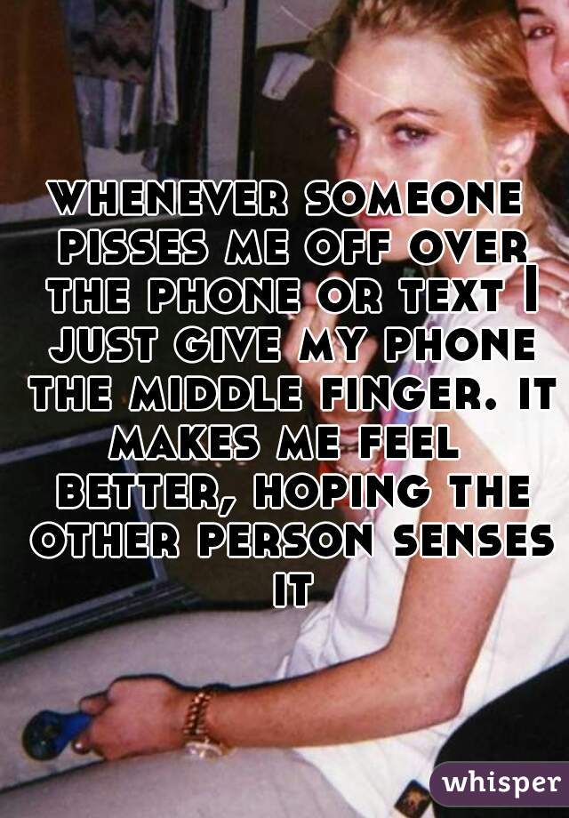 whenever someone pisses me off over the phone or text I just give my phone the middle finger. it makes me feel  better, hoping the other person senses it