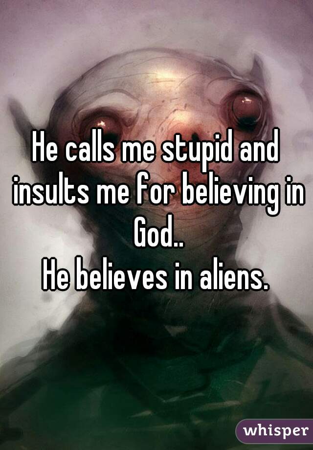 He calls me stupid and insults me for believing in God..
He believes in aliens.