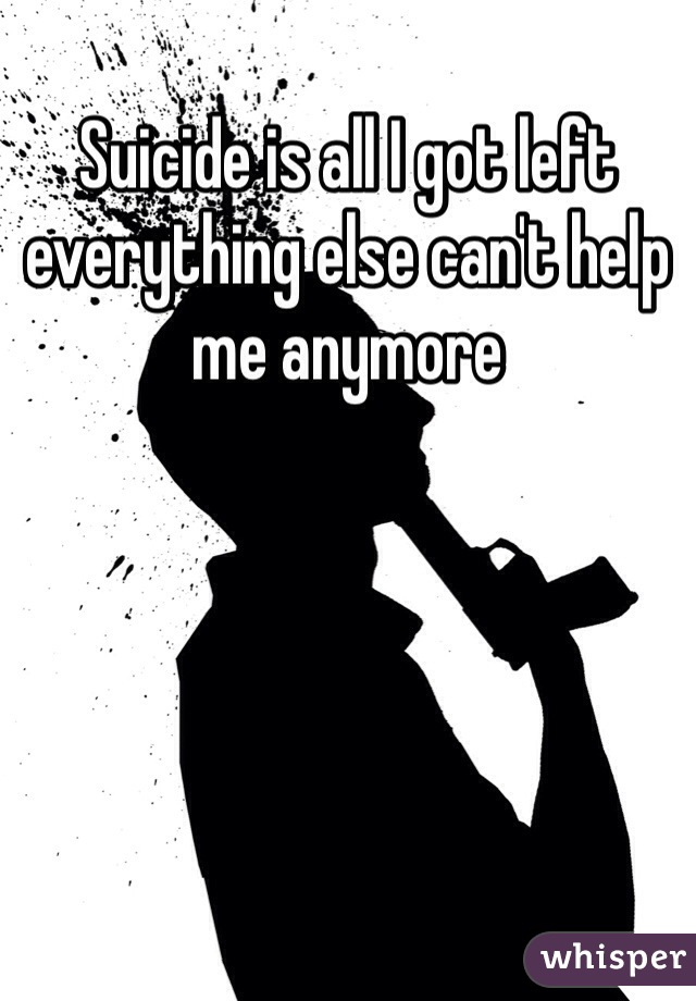 Suicide is all I got left everything else can't help me anymore 