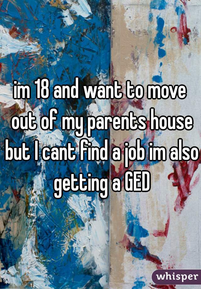 im 18 and want to move out of my parents house but I cant find a job im also getting a GED