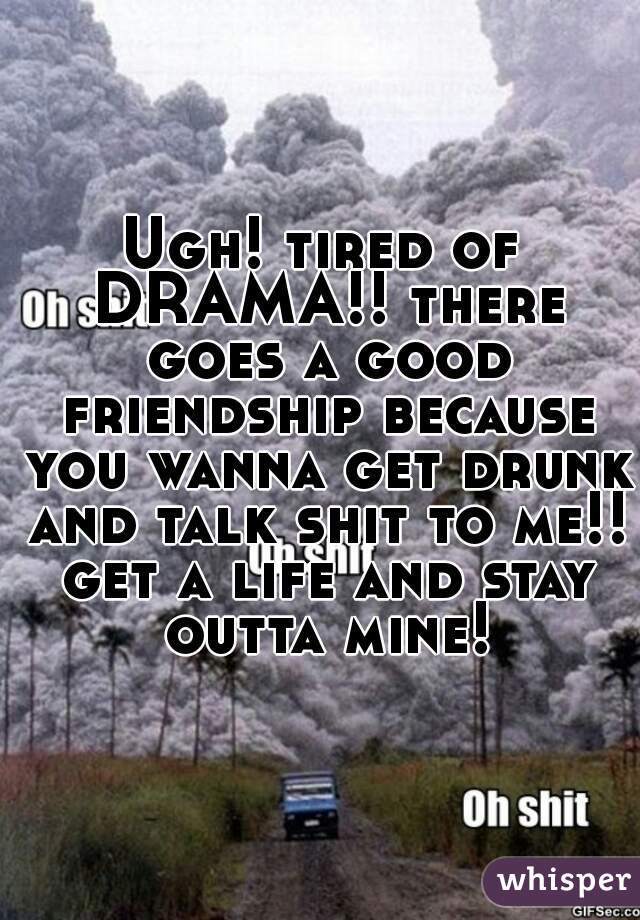 Ugh! tired of DRAMA!! there goes a good friendship because you wanna get drunk and talk shit to me!! get a life and stay outta mine!