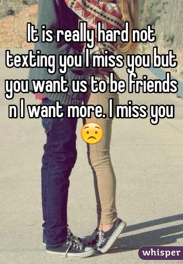 It is really hard not texting you I miss you but you want us to be friends n I want more. I miss you 😟