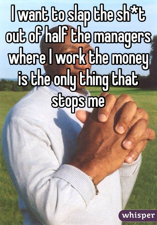 I want to slap the sh*t out of half the managers where I work the money is the only thing that stops me