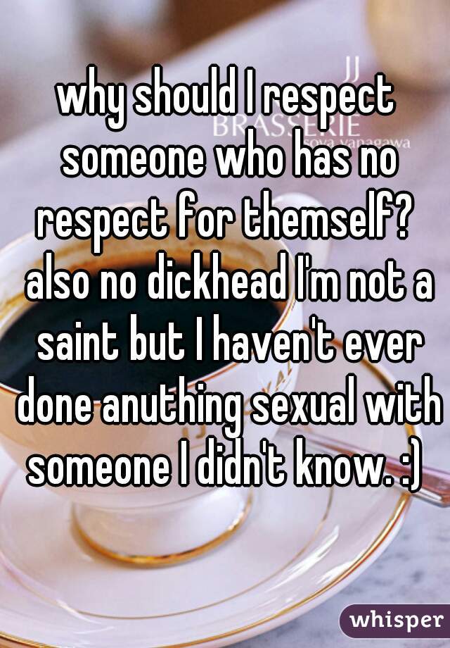 why should I respect someone who has no respect for themself?  also no dickhead I'm not a saint but I haven't ever done anuthing sexual with someone I didn't know. :) 