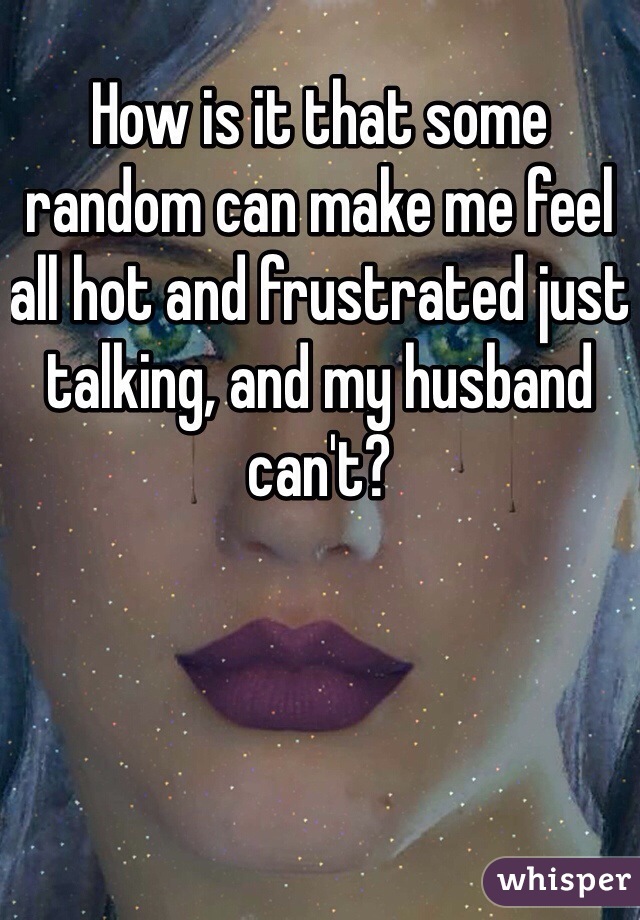 How is it that some random can make me feel all hot and frustrated just talking, and my husband can't?