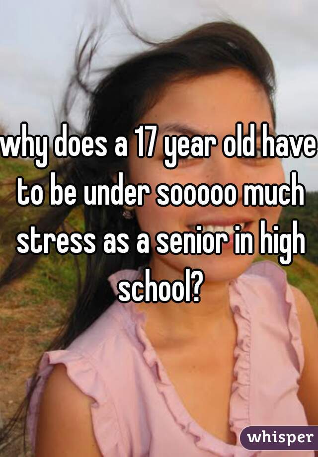 why does a 17 year old have to be under sooooo much stress as a senior in high school?