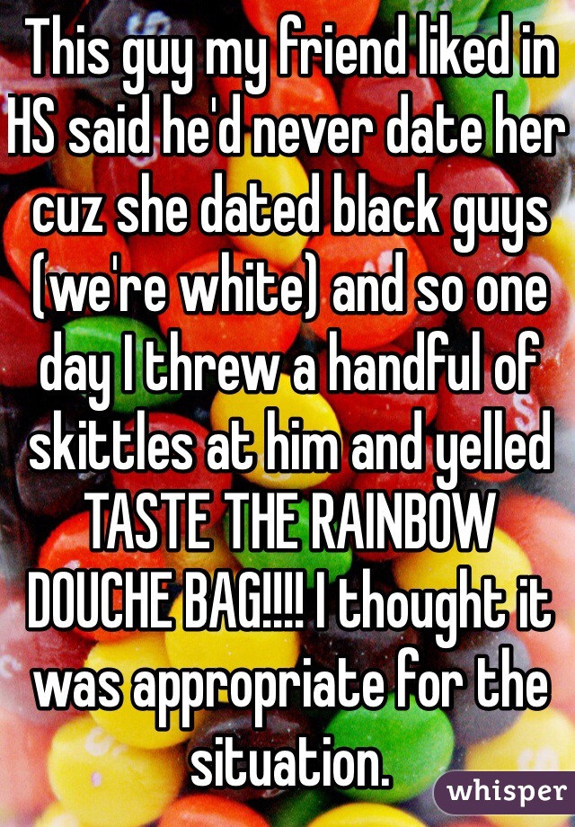 This guy my friend liked in HS said he'd never date her cuz she dated black guys (we're white) and so one day I threw a handful of skittles at him and yelled TASTE THE RAINBOW DOUCHE BAG!!!! I thought it was appropriate for the situation. 