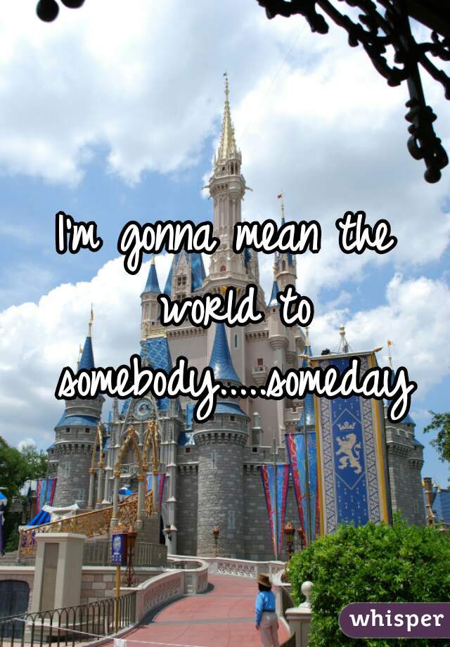 I'm gonna mean the world to somebody.....someday