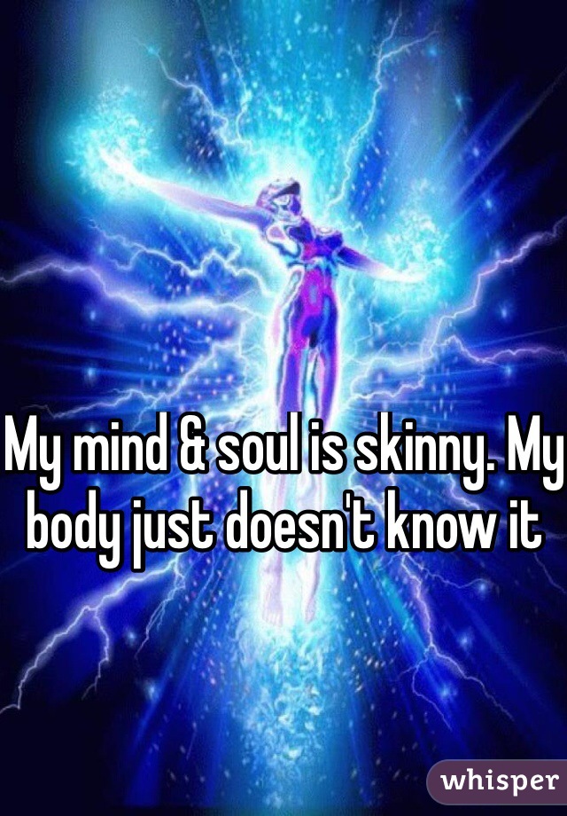 My mind & soul is skinny. My body just doesn't know it