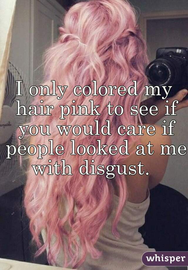 I only colored my hair pink to see if you would care if people looked at me with disgust.  