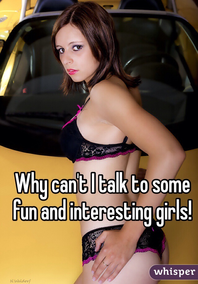 Why can't I talk to some fun and interesting girls! 
