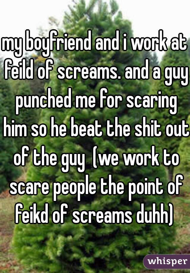 my boyfriend and i work at feild of screams. and a guy punched me for scaring him so he beat the shit out of the guy  (we work to scare people the point of feikd of screams duhh) 
