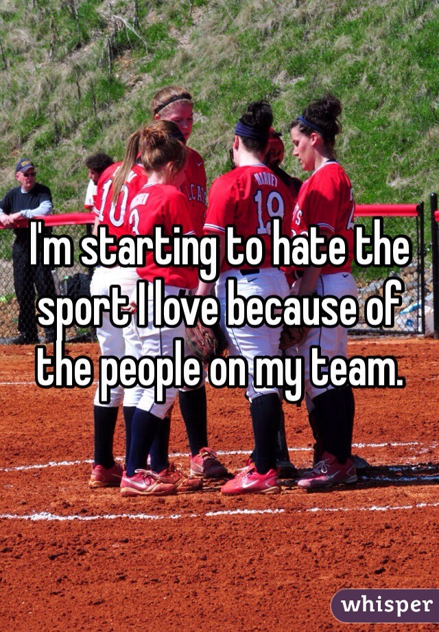 I'm starting to hate the sport I love because of the people on my team.