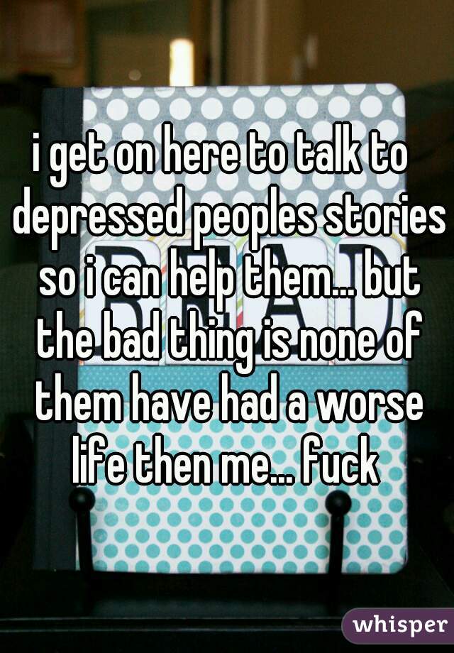 i get on here to talk to  depressed peoples stories so i can help them... but the bad thing is none of them have had a worse life then me... fuck 