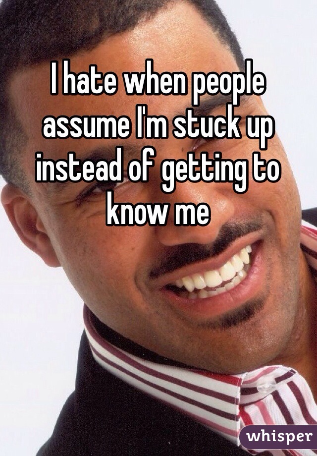 I hate when people assume I'm stuck up instead of getting to know me 