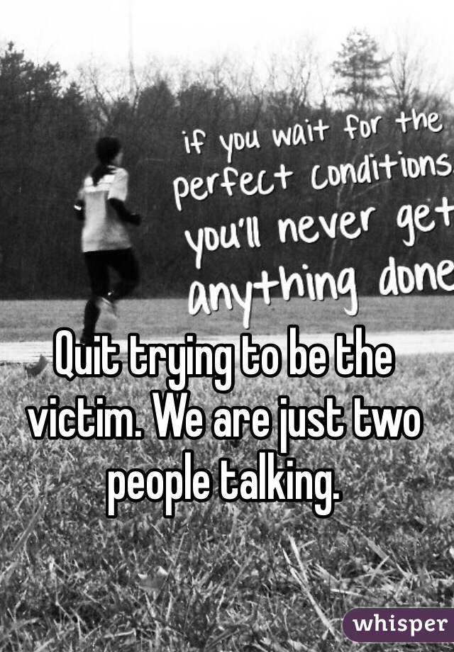 Quit trying to be the victim. We are just two people talking.