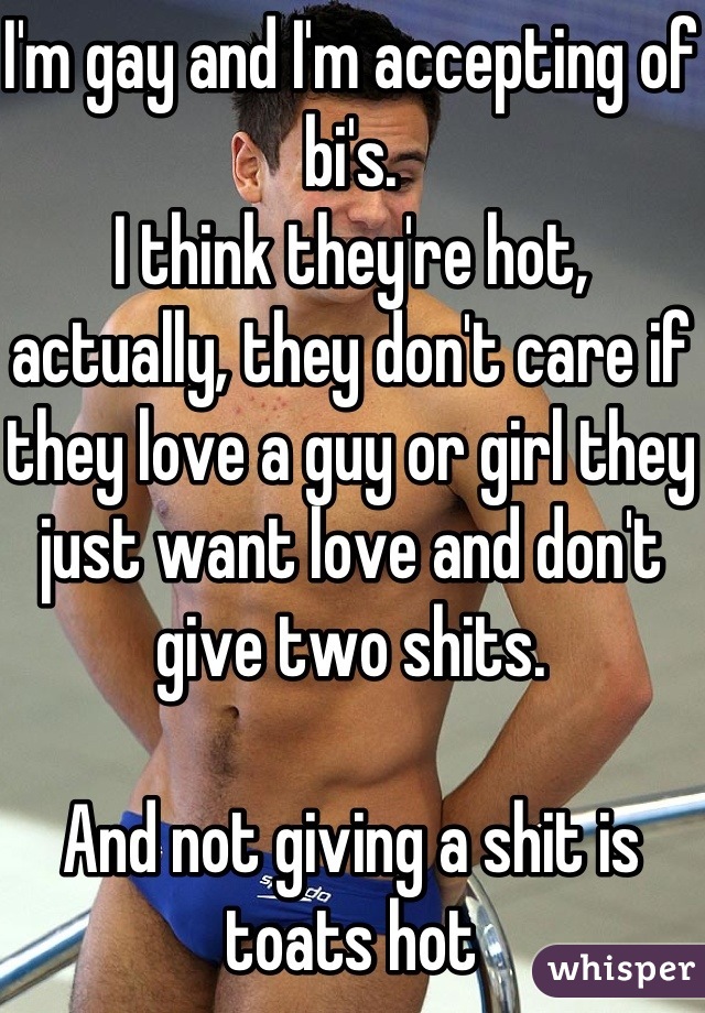 I'm gay and I'm accepting of bi's.
I think they're hot, actually, they don't care if they love a guy or girl they just want love and don't give two shits.

And not giving a shit is toats hot