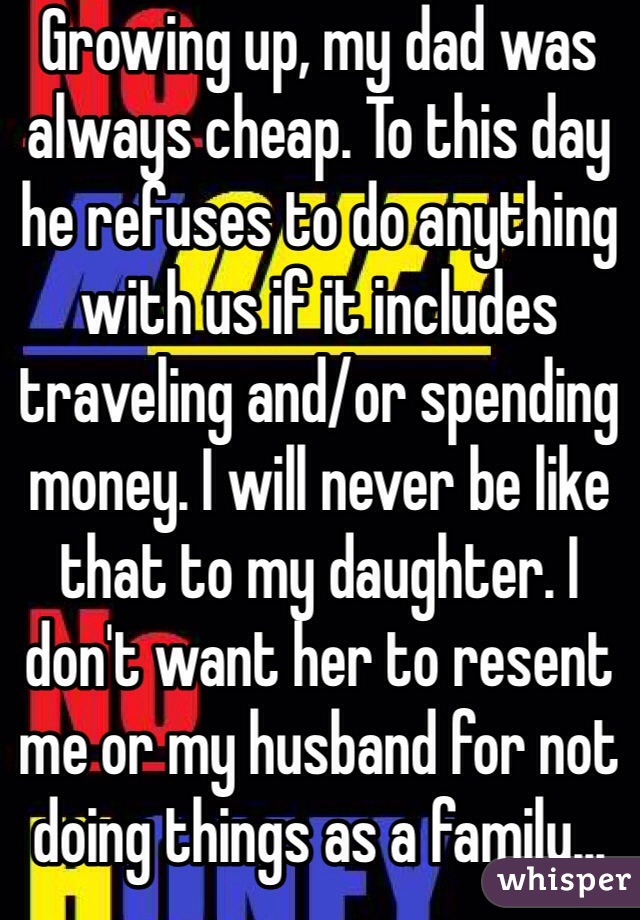Growing up, my dad was always cheap. To this day he refuses to do anything with us if it includes traveling and/or spending money. I will never be like that to my daughter. I don't want her to resent me or my husband for not doing things as a family...