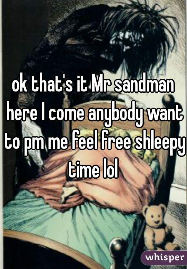 ok that's it Mr sandman here I come anybody want to pm me feel free shleepy time lol 