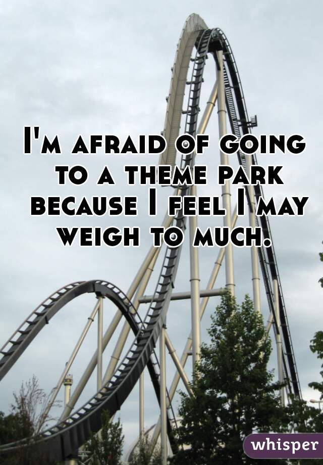 I'm afraid of going to a theme park because I feel I may weigh to much. 