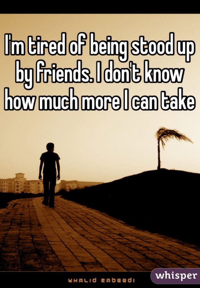 I'm tired of being stood up by friends. I don't know how much more I can take