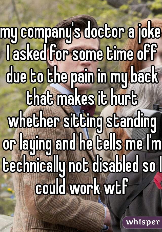my company's doctor a joke I asked for some time off due to the pain in my back that makes it hurt whether sitting standing or laying and he tells me I'm technically not disabled so I could work wtf