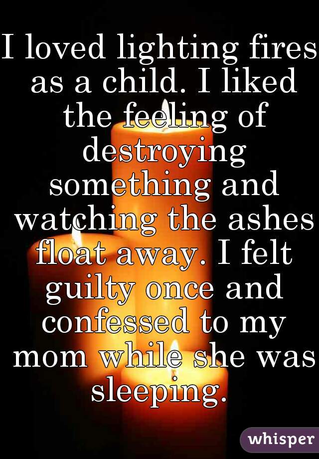 I loved lighting fires as a child. I liked the feeling of destroying something and watching the ashes float away. I felt guilty once and confessed to my mom while she was sleeping. 