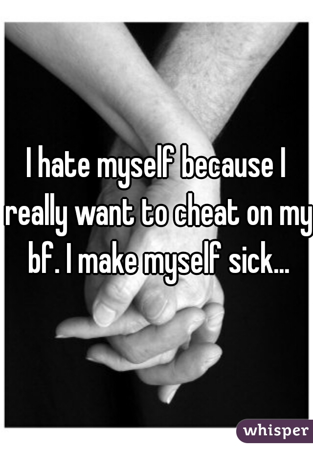 I hate myself because I really want to cheat on my bf. I make myself sick...