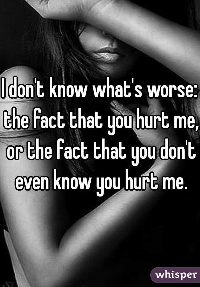 I don't know what's worse: the fact that you hurt me, or the fact that you don't even know you hurt me.