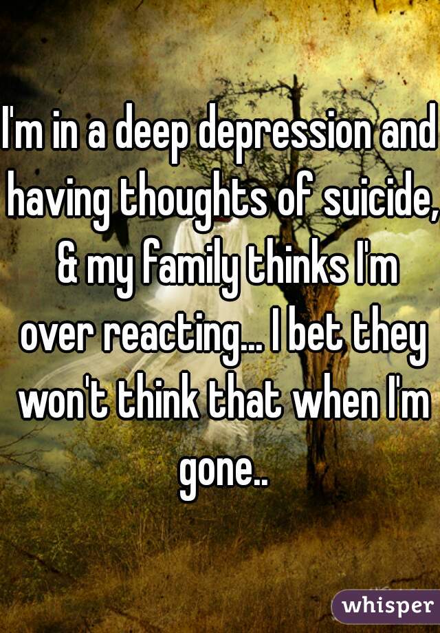 I'm in a deep depression and having thoughts of suicide,  & my family thinks I'm over reacting... I bet they won't think that when I'm gone..