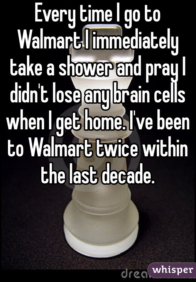 Every time I go to Walmart I immediately take a shower and pray I didn't lose any brain cells when I get home. I've been to Walmart twice within the last decade. 