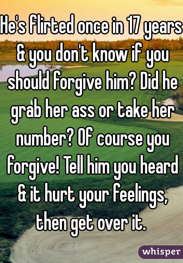 He's flirted once in 17 years & you don't know if you should forgive him? Did he grab her ass or take her number? Of course you forgive! Tell him you heard & it hurt your feelings, then get over it. 