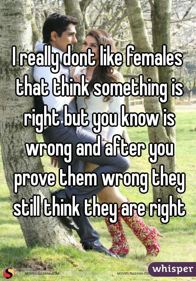 I really dont like females that think something is right but you know is wrong and after you prove them wrong they still think they are right