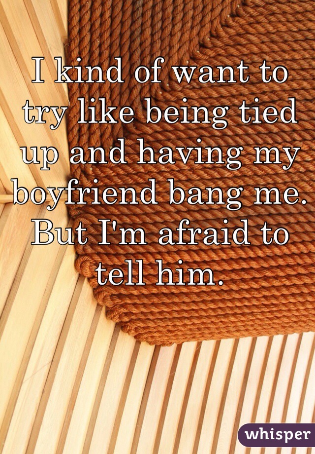 I kind of want to try like being tied up and having my boyfriend bang me. But I'm afraid to tell him. 