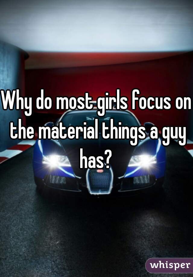 Why do most girls focus on the material things a guy has? 