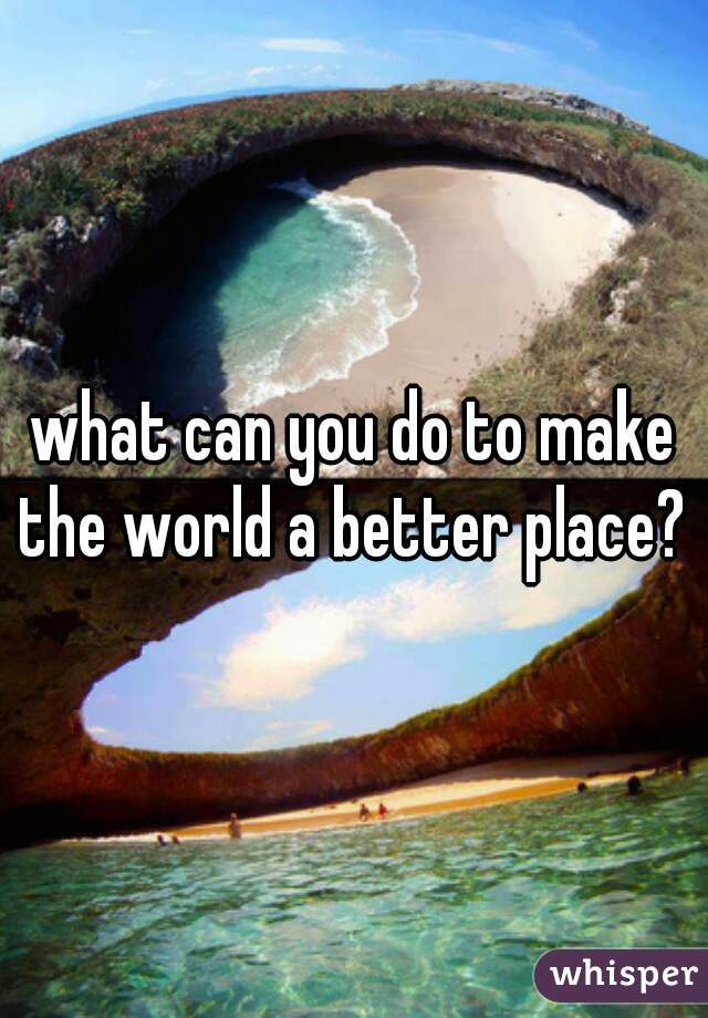 what can you do to make the world a better place? 