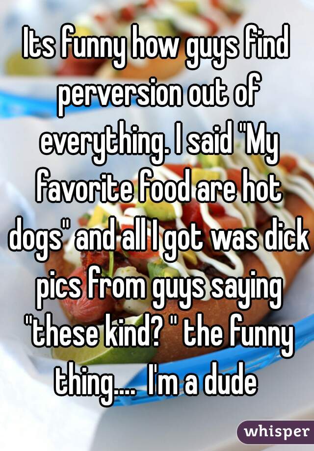 Its funny how guys find perversion out of everything. I said "My favorite food are hot dogs" and all I got was dick pics from guys saying "these kind? " the funny thing….  I'm a dude 