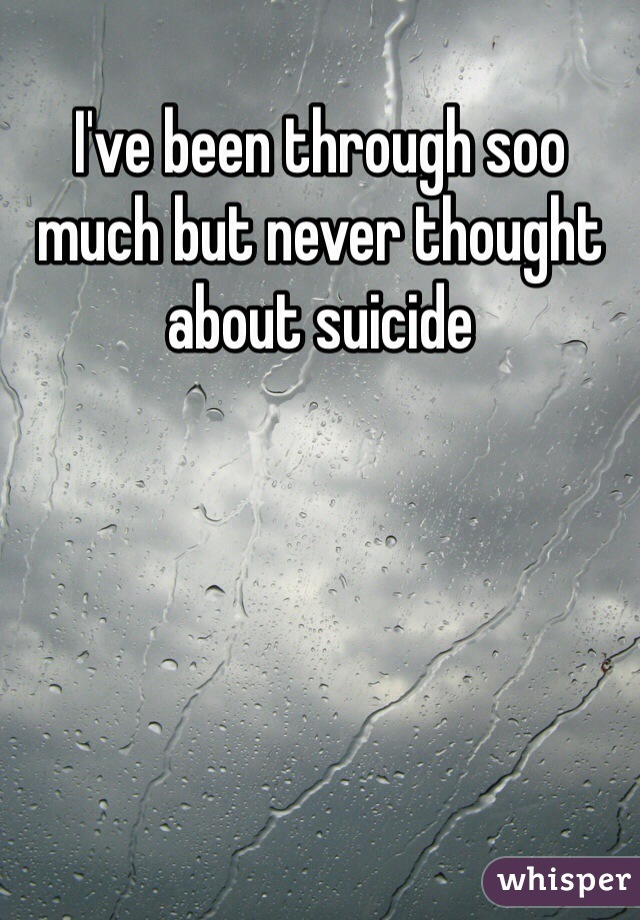 I've been through soo much but never thought about suicide 