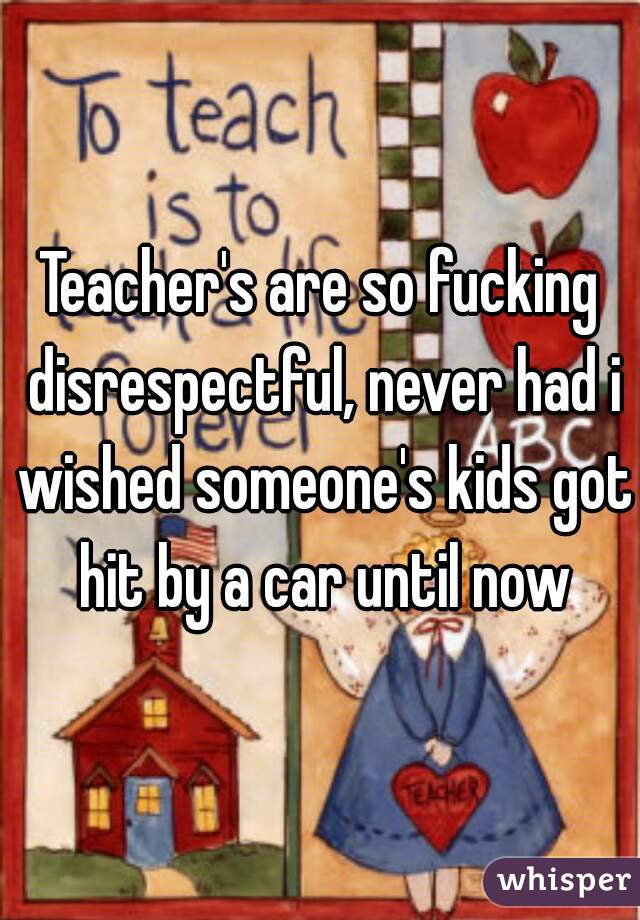 Teacher's are so fucking disrespectful, never had i wished someone's kids got hit by a car until now