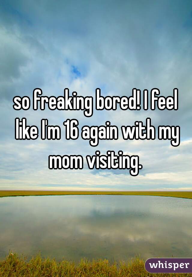 so freaking bored! I feel like I'm 16 again with my mom visiting. 