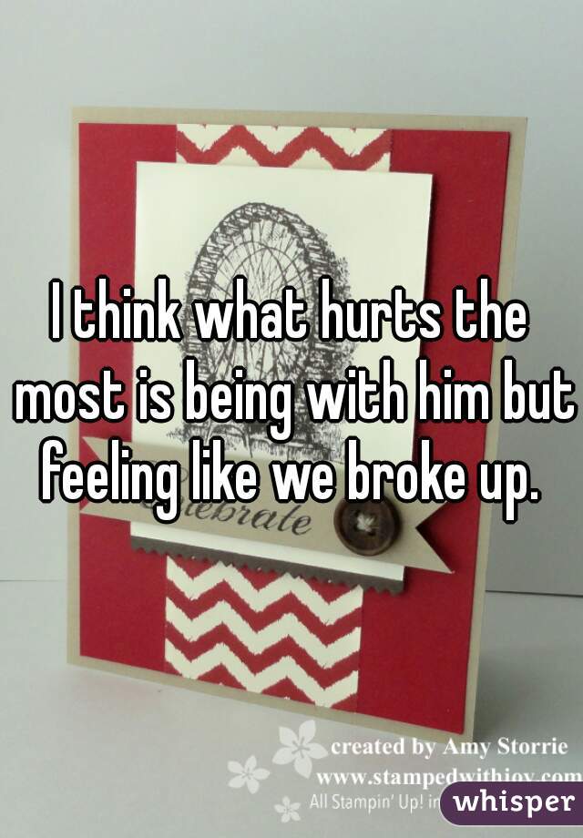 I think what hurts the most is being with him but feeling like we broke up. 