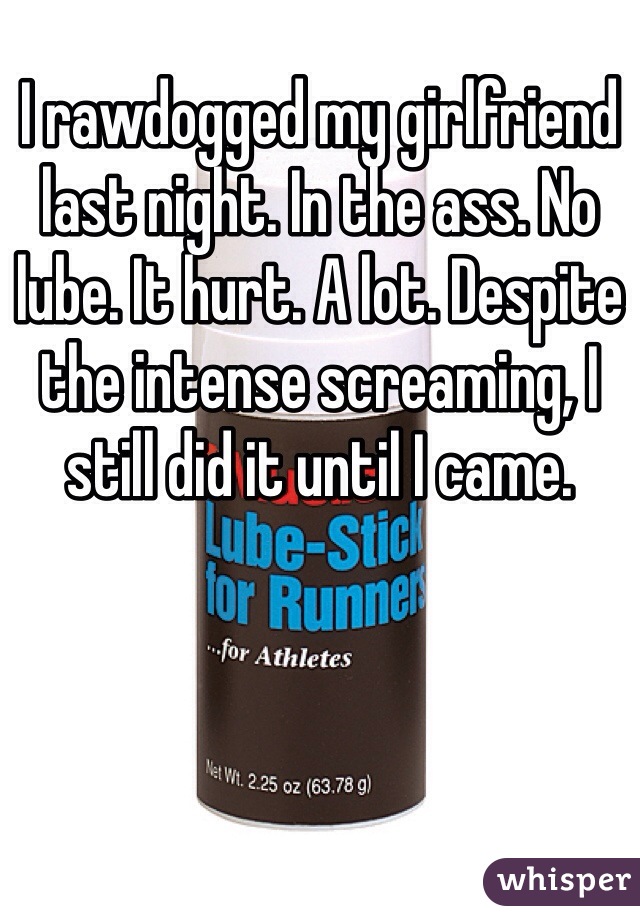 I rawdogged my girlfriend last night. In the ass. No lube. It hurt. A lot. Despite the intense screaming, I still did it until I came.