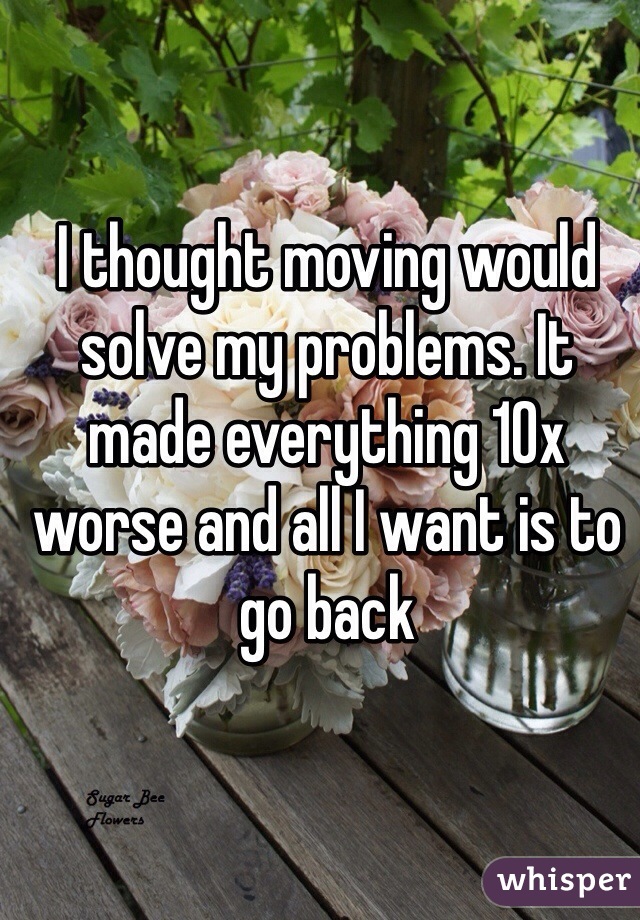 I thought moving would solve my problems. It made everything 10x worse and all I want is to go back 