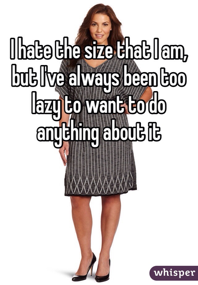 I hate the size that I am, but I've always been too lazy to want to do anything about it
