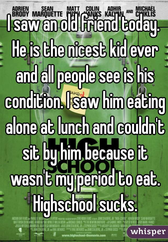 I saw an old friend today. He is the nicest kid ever and all people see is his condition. I saw him eating alone at lunch and couldn't sit by him because it wasn't my period to eat. Highschool sucks.