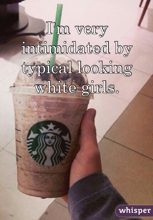 I'm very intimidated by typical looking white girls. 